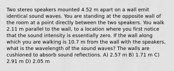 Two stereo speakers mounted 4.52 m apart on a wall emit identical sound waves. You are standing at the opposite wall of the room at a point directly between the two speakers. You walk 2.11 m parallel to the wall, to a location where you first notice that the sound intensity is essentially zero. If the wall along which you are walking is 10.7 m from the wall with the speakers, what is the wavelength of the sound waves? The walls are cushioned to absorb sound reflections. A) 2.57 m B) 1.71 m C) 2.91 m D) 2.05 m