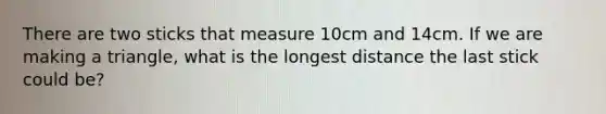 There are two sticks that measure 10cm and 14cm. If we are making a triangle, what is the longest distance the last stick could be?