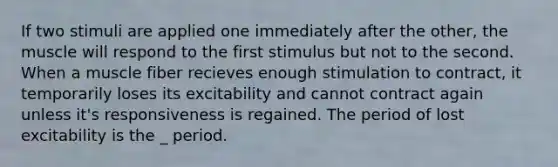 If two stimuli are applied one immediately after the other, the muscle will respond to the first stimulus but not to the second. When a muscle fiber recieves enough stimulation to contract, it temporarily loses its excitability and cannot contract again unless it's responsiveness is regained. The period of lost excitability is the _ period.