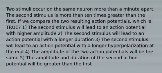 Two stimuli occur on the same neuron more than a minute apart. The second stimulus is more than ten times greater than the first. If we compare the two resulting action potentials, which is TRUE? 1) The second stimulus will lead to an action potential with higher amplitude 2) The second stimulus will lead to an action potential with a longer duration 3) The second stimulus will lead to an action potential with a longer hyperpolarization at the end 4) The amplitude of the two action potentials will be the same 5) The amplitude and duration of the second action potential will be greater than the first