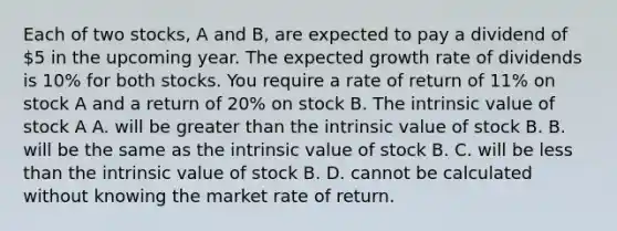 Each of two stocks, A and B, are expected to pay a dividend of 5 in the upcoming year. The expected growth rate of dividends is 10% for both stocks. You require a rate of return of 11% on stock A and a return of 20% on stock B. The intrinsic value of stock A A. will be greater than the intrinsic value of stock B. B. will be the same as the intrinsic value of stock B. C. will be less than the intrinsic value of stock B. D. cannot be calculated without knowing the market rate of return.