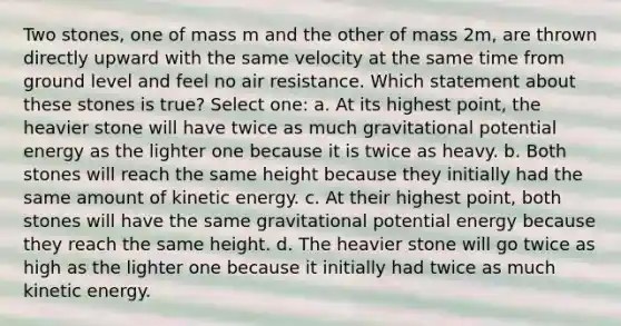 Two stones, one of mass m and the other of mass 2m, are thrown directly upward with the same velocity at the same time from ground level and feel no air resistance. Which statement about these stones is true? Select one: a. At its highest point, the heavier stone will have twice as much gravitational potential energy as the lighter one because it is twice as heavy. b. Both stones will reach the same height because they initially had the same amount of kinetic energy. c. At their highest point, both stones will have the same gravitational potential energy because they reach the same height. d. The heavier stone will go twice as high as the lighter one because it initially had twice as much kinetic energy.