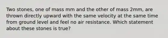 Two stones, one of mass mm and the other of mass 2mm, are thrown directly upward with the same velocity at the same time from ground level and feel no air resistance. Which statement about these stones is true?