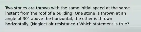 Two stones are thrown with the same initial speed at the same instant from the roof of a building. One stone is thrown at an angle of 30° above the horizontal, the other is thrown horizontally. (Neglect air resistance.) Which statement is true?