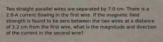 Two straight parallel wires are separated by 7.0 cm. There is a 2.0-A current flowing in the first wire. If the magnetic field strength is found to be zero between the two wires at a distance of 2.2 cm from the first wire, what is the magnitude and direction of the current in the second wire?