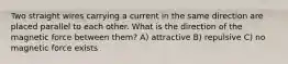 Two straight wires carrying a current in the same direction are placed parallel to each other. What is the direction of the magnetic force between them? A) attractive B) repulsive C) no magnetic force exists