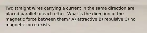 Two straight wires carrying a current in the same direction are placed parallel to each other. What is the direction of the magnetic force between them? A) attractive B) repulsive C) no magnetic force exists