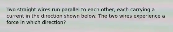 Two straight wires run parallel to each other, each carrying a current in the direction shown below. The two wires experience a force in which direction?