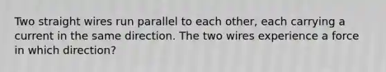 Two straight wires run parallel to each other, each carrying a current in the same direction. The two wires experience a force in which direction?