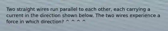 Two straight wires run parallel to each other, each carrying a current in the direction shown below. The two wires experience a force in which direction? ^ ^ ^ ^