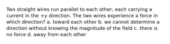 Two straight wires run parallel to each other, each carrying a current in the +y direction. The two wires experience a force in which direction? a. toward each other b. we cannot determine a direction without knowing the magnitude of the field c. there is no force d. away from each other