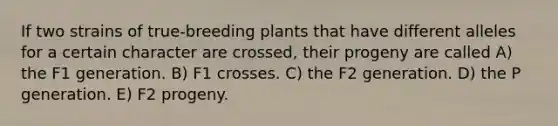 If two strains of true-breeding plants that have different alleles for a certain character are crossed, their progeny are called A) the F1 generation. B) F1 crosses. C) the F2 generation. D) the P generation. E) F2 progeny.