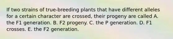 If two strains of true-breeding plants that have different alleles for a certain character are crossed, their progeny are called A. the F1 generation. B. F2 progeny. C. the P generation. D. F1 crosses. E. the F2 generation.