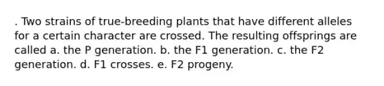 . Two strains of true-breeding plants that have different alleles for a certain character are crossed. The resulting offsprings are called a. the P generation. b. the F1 generation. c. the F2 generation. d. F1 crosses. e. F2 progeny.