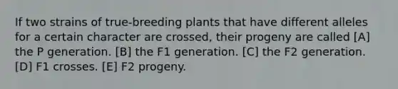 If two strains of true-breeding plants that have different alleles for a certain character are crossed, their progeny are called [A] the P generation. [B] the F1 generation. [C] the F2 generation. [D] F1 crosses. [E] F2 progeny.