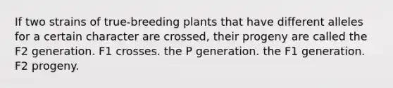 If two strains of true-breeding plants that have different alleles for a certain character are crossed, their progeny are called the F2 generation. F1 crosses. the P generation. the F1 generation. F2 progeny.