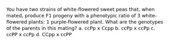 You have two strains of white-flowered sweet peas that, when mated, produce F1 progeny with a phenotypic ratio of 3 white-flowered plants: 1 purple-flowered plant. What are the genotypes of the parents in this mating? a. ccPp x Ccpp b. ccPp x ccPp c. ccPP x ccPp d. CCpp x ccPP