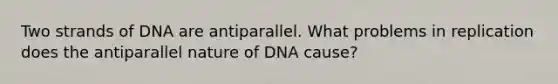 Two strands of DNA are antiparallel. What problems in replication does the antiparallel nature of DNA cause?