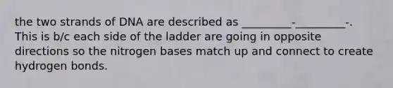 the two strands of DNA are described as _________-_________-. This is b/c each side of the ladder are going in opposite directions so the nitrogen bases match up and connect to create hydrogen bonds.