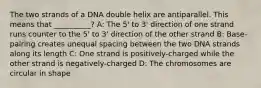 The two strands of a DNA double helix are antiparallel. This means that __________? A: The 5' to 3' direction of one strand runs counter to the 5' to 3' direction of the other strand B: Base-pairing creates unequal spacing between the two DNA strands along its length C: One strand is positively-charged while the other strand is negatively-charged D: The chromosomes are circular in shape