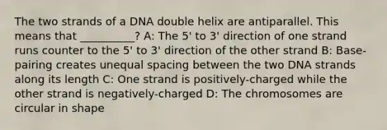 The two strands of a DNA double helix are antiparallel. This means that __________? A: The 5' to 3' direction of one strand runs counter to the 5' to 3' direction of the other strand B: Base-pairing creates unequal spacing between the two DNA strands along its length C: One strand is positively-charged while the other strand is negatively-charged D: The chromosomes are circular in shape