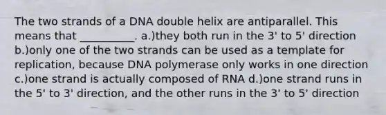 The two strands of a DNA double helix are antiparallel. This means that __________. a.)they both run in the 3' to 5' direction b.)only one of the two strands can be used as a template for replication, because DNA polymerase only works in one direction c.)one strand is actually composed of RNA d.)one strand runs in the 5' to 3' direction, and the other runs in the 3' to 5' direction