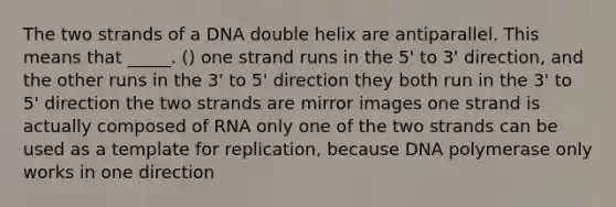 The two strands of a DNA double helix are antiparallel. This means that _____. () one strand runs in the 5' to 3' direction, and the other runs in the 3' to 5' direction they both run in the 3' to 5' direction the two strands are mirror images one strand is actually composed of RNA only one of the two strands can be used as a template for replication, because DNA polymerase only works in one direction