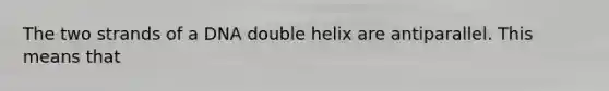 The two strands of a DNA double helix are antiparallel. This means that