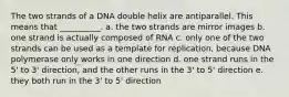 The two strands of a DNA double helix are antiparallel. This means that __________. a. the two strands are mirror images b. one strand is actually composed of RNA c. only one of the two strands can be used as a template for replication, because DNA polymerase only works in one direction d. one strand runs in the 5' to 3' direction, and the other runs in the 3' to 5' direction e. they both run in the 3' to 5' direction