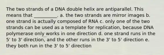 The two strands of a DNA double helix are antiparallel. This means that __________. a. the two strands are mirror images b. one strand is actually composed of RNA c. only one of the two strands can be used as a template for replication, because DNA polymerase only works in one direction d. one strand runs in the 5' to 3' direction, and the other runs in the 3' to 5' direction e. they both run in the 3' to 5' direction