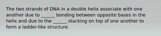 The two strands of DNA in a double helix associate with one another due to ______ bonding between opposite bases in the helix and due to the ______ stacking on top of one another to form a ladder-like structure.