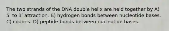 The two strands of the DNA double helix are held together by A) 5ʹ to 3ʹ attraction. B) hydrogen bonds between nucleotide bases. C) codons. D) peptide bonds between nucleotide bases.