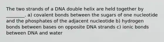 The two strands of a DNA double helix are held together by ________. a) covalent bonds between the sugars of one nucleotide and the phosphates of the adjacent nucleotide b) hydrogen bonds between bases on opposite DNA strands c) ionic bonds between DNA and water