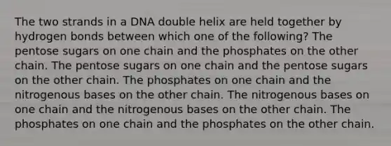 The two strands in a DNA double helix are held together by hydrogen bonds between which one of the following? The pentose sugars on one chain and the phosphates on the other chain. The pentose sugars on one chain and the pentose sugars on the other chain. The phosphates on one chain and the nitrogenous bases on the other chain. The nitrogenous bases on one chain and the nitrogenous bases on the other chain. The phosphates on one chain and the phosphates on the other chain.