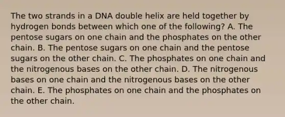 The two strands in a DNA double helix are held together by hydrogen bonds between which one of the following? A. The pentose sugars on one chain and the phosphates on the other chain. B. The pentose sugars on one chain and the pentose sugars on the other chain. C. The phosphates on one chain and the nitrogenous bases on the other chain. D. The nitrogenous bases on one chain and the nitrogenous bases on the other chain. E. The phosphates on one chain and the phosphates on the other chain.