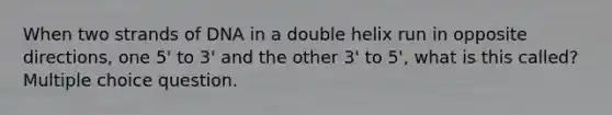 When two strands of DNA in a double helix run in opposite directions, one 5' to 3' and the other 3' to 5', what is this called? Multiple choice question.