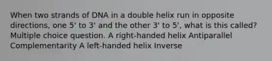 When two strands of DNA in a double helix run in opposite directions, one 5' to 3' and the other 3' to 5', what is this called? Multiple choice question. A right-handed helix Antiparallel Complementarity A left-handed helix Inverse