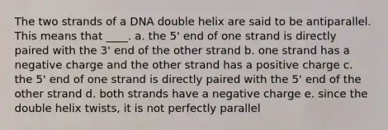 The two strands of a DNA double helix are said to be antiparallel. This means that ____. a. the 5' end of one strand is directly paired with the 3' end of the other strand b. one strand has a negative charge and the other strand has a positive charge c. the 5' end of one strand is directly paired with the 5' end of the other strand d. both strands have a negative charge e. since the double helix twists, it is not perfectly parallel