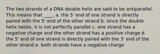 The two strands of a DNA double helix are said to be antiparallel. This means that ____. a. the 5' end of one strand is directly paired with the 5' end of the other strand b. since the double helix twists, it is not perfectly parallel c. one strand has a negative charge and the other strand has a positive charge d. the 5' end of one strand is directly paired with the 3' end of the other strand e. both strands have a negative charge