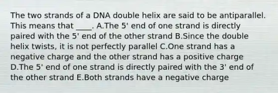 The two strands of a DNA double helix are said to be antiparallel. This means that ____. A.The 5' end of one strand is directly paired with the 5' end of the other strand B.Since the double helix twists, it is not perfectly parallel C.One strand has a negative charge and the other strand has a positive charge D.The 5' end of one strand is directly paired with the 3' end of the other strand E.Both strands have a negative charge