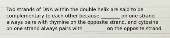 Two strands of DNA within the double helix are said to be complementary to each other because ________ on one strand always pairs with thymine on the opposite strand, and cytosine on one strand always pairs with _________ on the opposite strand