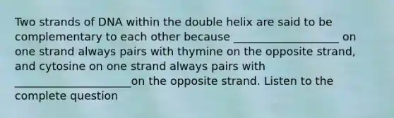 Two strands of DNA within the double helix are said to be complementary to each other because ___________________ on one strand always pairs with thymine on the opposite strand, and cytosine on one strand always pairs with _____________________on the opposite strand. Listen to the complete question