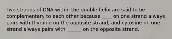 Two strands of DNA within the double helix are said to be complementary to each other because ____ on one strand always pairs with thymine on the opposite strand, and cytosine on one strand always pairs with ______ on the opposite strand.