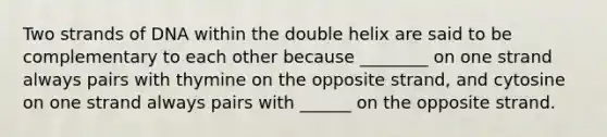 Two strands of DNA within the double helix are said to be complementary to each other because ________ on one strand always pairs with thymine on the opposite strand, and cytosine on one strand always pairs with ______ on the opposite strand.