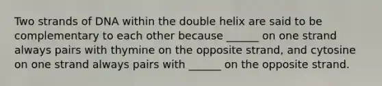 Two strands of DNA within the double helix are said to be complementary to each other because ______ on one strand always pairs with thymine on the opposite strand, and cytosine on one strand always pairs with ______ on the opposite strand.