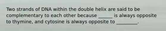 Two strands of DNA within the double helix are said to be complementary to each other because ______ is always opposite to thymine, and cytosine is always opposite to _________.