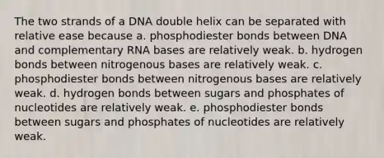 The two strands of a DNA double helix can be separated with relative ease because a. phosphodiester bonds between DNA and complementary RNA bases are relatively weak. b. hydrogen bonds between nitrogenous bases are relatively weak. c. phosphodiester bonds between nitrogenous bases are relatively weak. d. hydrogen bonds between sugars and phosphates of nucleotides are relatively weak. e. phosphodiester bonds between sugars and phosphates of nucleotides are relatively weak.