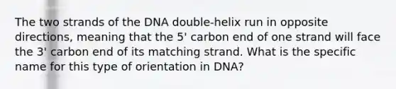 The two strands of the DNA double-helix run in opposite directions, meaning that the 5' carbon end of one strand will face the 3' carbon end of its matching strand. What is the specific name for this type of orientation in DNA?