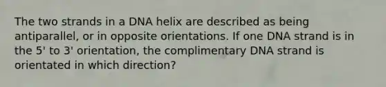 The two strands in a DNA helix are described as being antiparallel, or in opposite orientations. If one DNA strand is in the 5' to 3' orientation, the complimentary DNA strand is orientated in which direction?