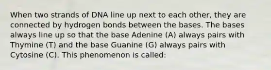 When two strands of DNA line up next to each other, they are connected by hydrogen bonds between the bases. The bases always line up so that the base Adenine (A) always pairs with Thymine (T) and the base Guanine (G) always pairs with Cytosine (C). This phenomenon is called: